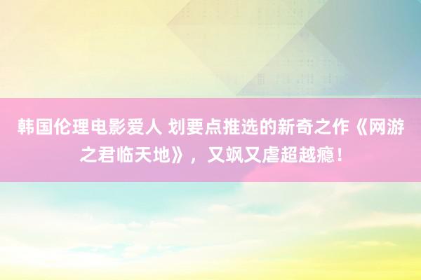 韩国伦理电影爱人 划要点推选的新奇之作《网游之君临天地》，又飒又虐超越瘾！
