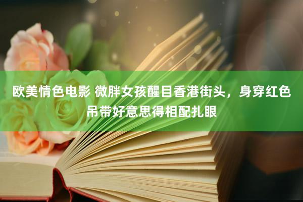 欧美情色电影 微胖女孩醒目香港街头，身穿红色吊带好意思得相配扎眼