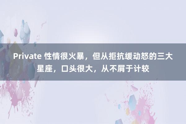 Private 性情很火暴，但从拒抗缓动怒的三大星座，口头很大，从不屑于计较