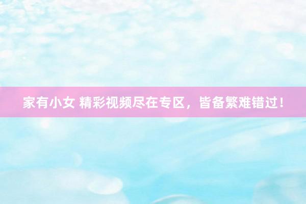 家有小女 精彩视频尽在专区，皆备繁难错过！