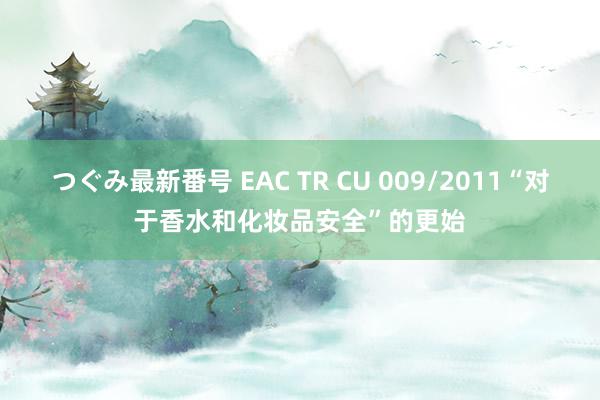 つぐみ最新番号 EAC TR CU 009/2011“对于香水和化妆品安全”的更始