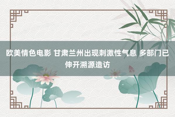 欧美情色电影 甘肃兰州出现刺激性气息 多部门已伸开溯源造访
