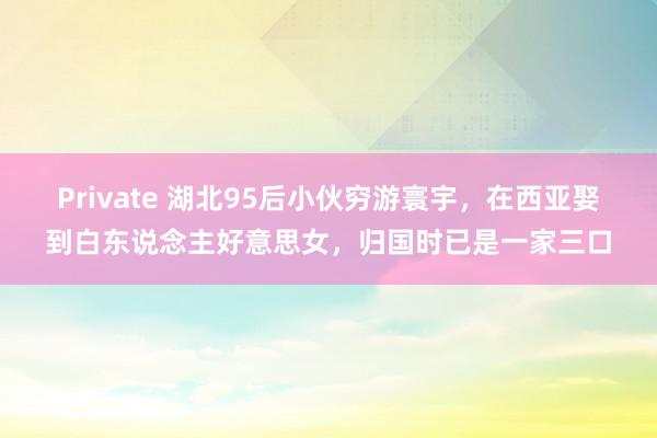 Private 湖北95后小伙穷游寰宇，在西亚娶到白东说念主好意思女，归国时已是一家三口