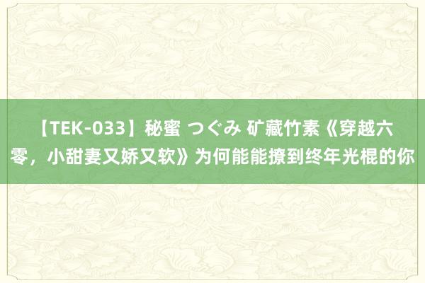 【TEK-033】秘蜜 つぐみ 矿藏竹素《穿越六零，小甜妻又娇又软》为何能能撩到终年光棍的你