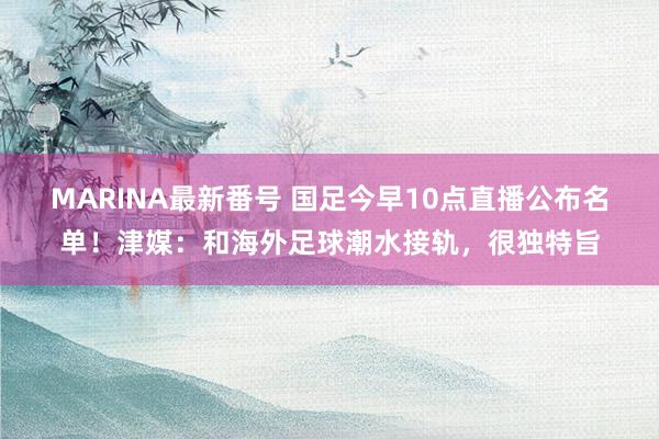 MARINA最新番号 国足今早10点直播公布名单！津媒：和海外足球潮水接轨，很独特旨