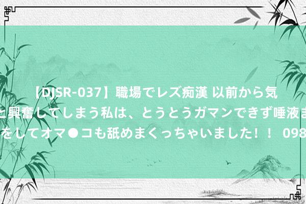【DJSR-037】職場でレズ痴漢 以前から気になるあの娘を見つけると興奮してしまう私は、とうとうガマンできず唾液まみれでディープキスをしてオマ●コも舐めまくっちゃいました！！ 098期江红雨大乐透预测奖号：前区后区大小比分析