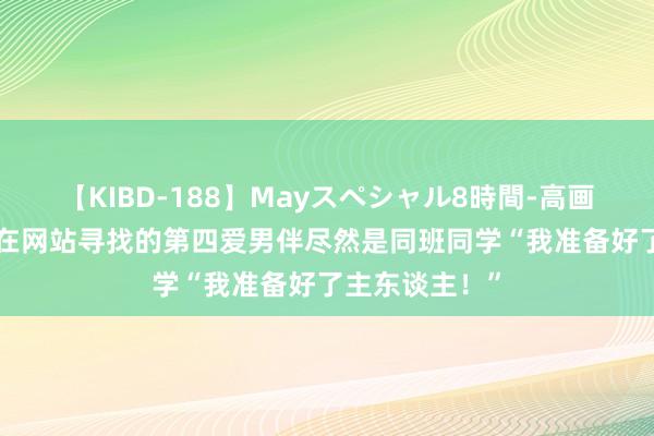 【KIBD-188】Mayスペシャル8時間-高画質-特別編 你在网站寻找的第四爱男伴尽然是同班同学“我准备好了主东谈主！”