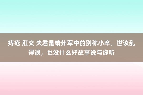 痔疮 肛交 夫君是靖州军中的别称小卒，世谈乱得很，也没什么好故事说与你听