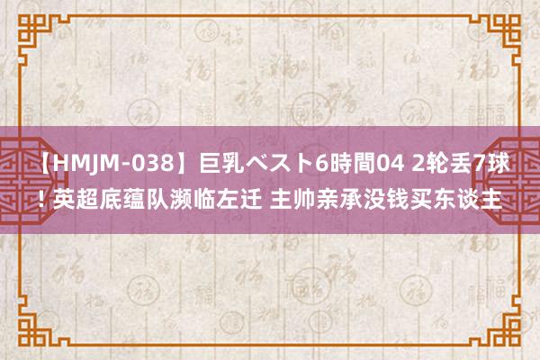 【HMJM-038】巨乳ベスト6時間04 2轮丢7球! 英超底蕴队濒临左迁 主帅亲承没钱买东谈主