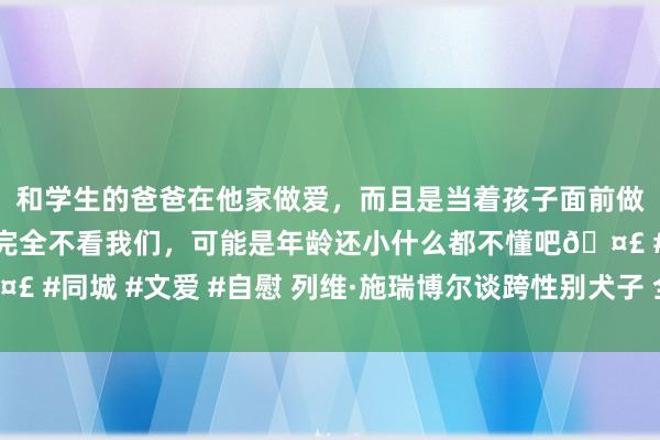 和学生的爸爸在他家做爱，而且是当着孩子面前做爱，太刺激了，孩子完全不看我们，可能是年龄还小什么都不懂吧🤣 #同城 #文爱 #自慰 列维·施瑞博尔谈跨性别犬子 全家东说念主表解救