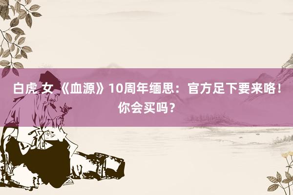 白虎 女 《血源》10周年缅思：官方足下要来咯！你会买吗？