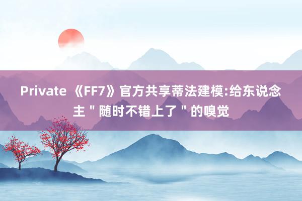 Private 《FF7》官方共享蒂法建模:给东说念主＂随时不错上了＂的嗅觉