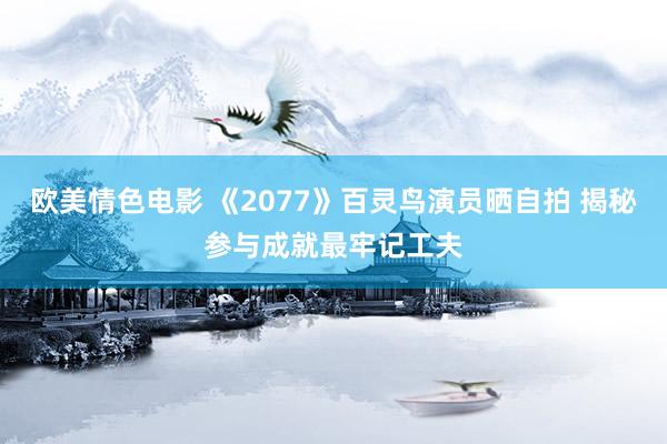欧美情色电影 《2077》百灵鸟演员晒自拍 揭秘参与成就最牢记工夫