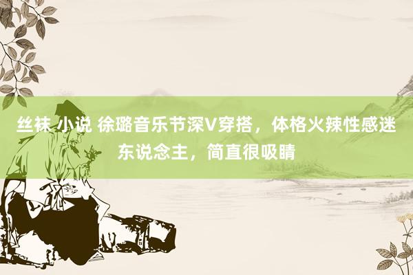 丝袜 小说 徐璐音乐节深V穿搭，体格火辣性感迷东说念主，简直很吸睛