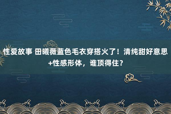 性爱故事 田曦薇蓝色毛衣穿搭火了！清纯甜好意思+性感形体，谁顶得住？