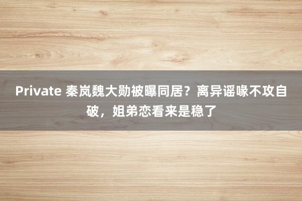 Private 秦岚魏大勋被曝同居？离异谣喙不攻自破，姐弟恋看来是稳了