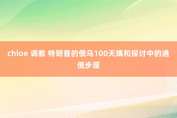 chloe 调教 特朗普的俄乌100天媾和探讨中的通俄步履