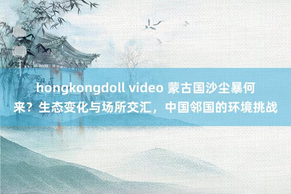 hongkongdoll video 蒙古国沙尘暴何来？生态变化与场所交汇，中国邻国的环境挑战