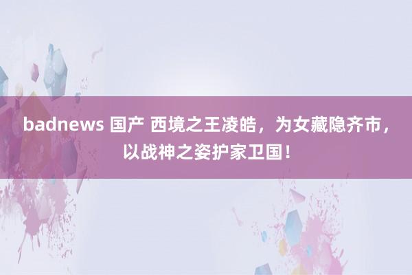 badnews 国产 西境之王凌皓，为女藏隐齐市，以战神之姿护家卫国！
