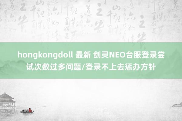 hongkongdoll 最新 剑灵NEO台服登录尝试次数过多问题/登录不上去惩办方针