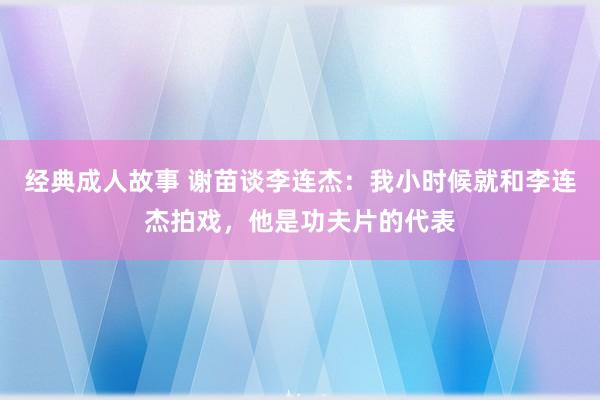 经典成人故事 谢苗谈李连杰：我小时候就和李连杰拍戏，他是功夫片的代表