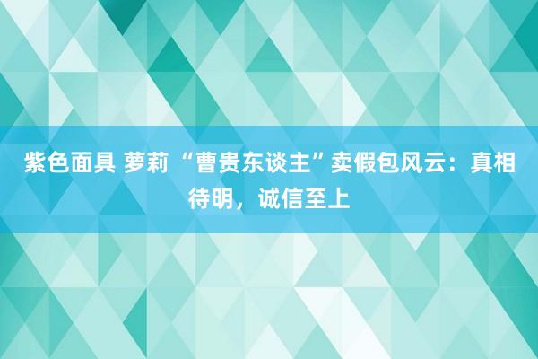 紫色面具 萝莉 “曹贵东谈主”卖假包风云：真相待明，诚信至上