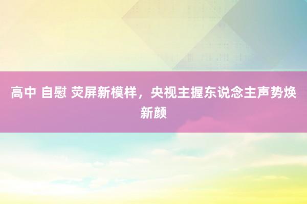 高中 自慰 荧屏新模样，央视主握东说念主声势焕新颜