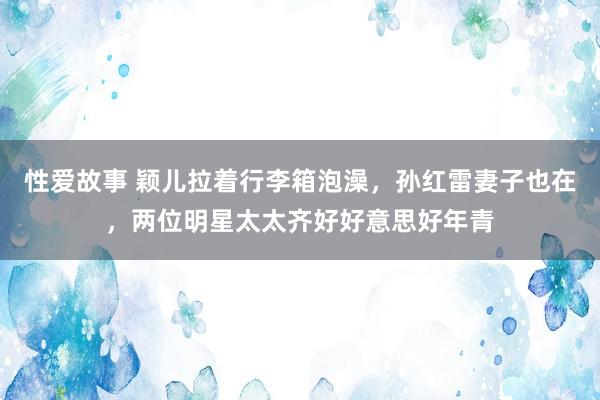 性爱故事 颖儿拉着行李箱泡澡，孙红雷妻子也在，两位明星太太齐好好意思好年青