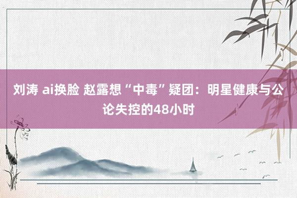 刘涛 ai换脸 赵露想“中毒”疑团：明星健康与公论失控的48小时