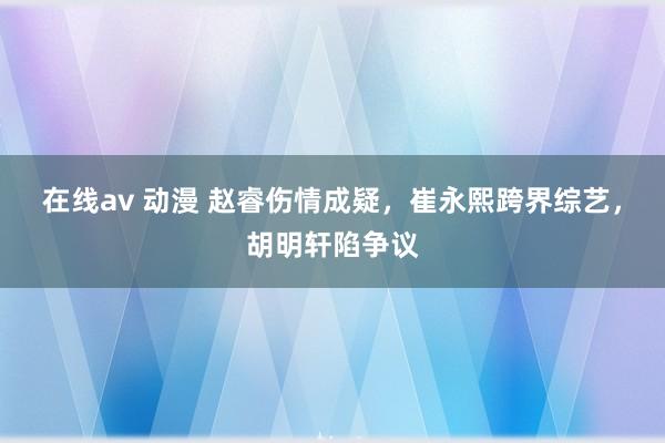 在线av 动漫 赵睿伤情成疑，崔永熙跨界综艺，胡明轩陷争议