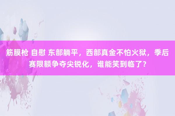 筋膜枪 自慰 东部躺平，西部真金不怕火狱，季后赛限额争夺尖锐化，谁能笑到临了？
