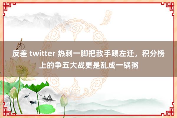 反差 twitter 热刺一脚把敌手踢左迁，积分榜上的争五大战更是乱成一锅粥
