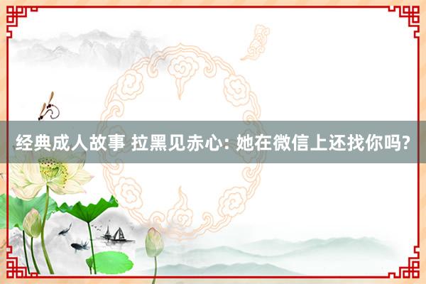 经典成人故事 拉黑见赤心: 她在微信上还找你吗?