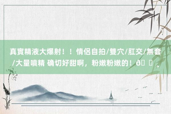 真實精液大爆射！！情侶自拍/雙穴/肛交/無套/大量噴精 确切好甜啊，粉嫩粉嫩的！🌸