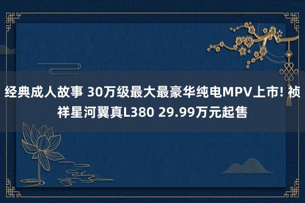 经典成人故事 30万级最大最豪华纯电MPV上市! 祯祥星河翼真L380 29.99万元起售