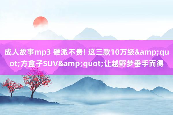 成人故事mp3 硬派不贵! 这三款10万级&quot;方盒子SUV&quot;让越野梦垂手而得
