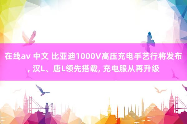 在线av 中文 比亚迪1000V高压充电手艺行将发布, 汉L、唐L领先搭载, 充电服从再升级