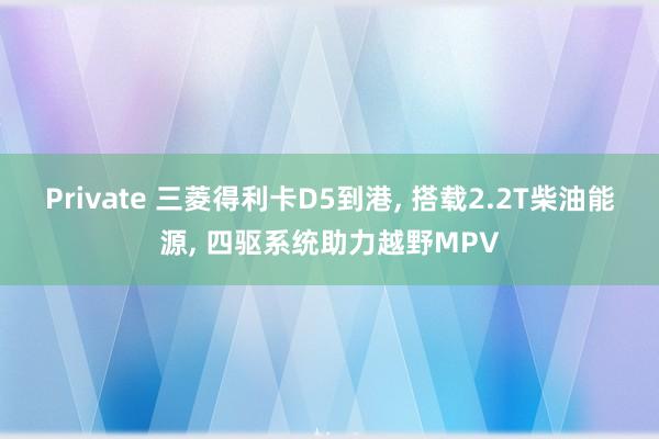 Private 三菱得利卡D5到港, 搭载2.2T柴油能源, 四驱系统助力越野MPV