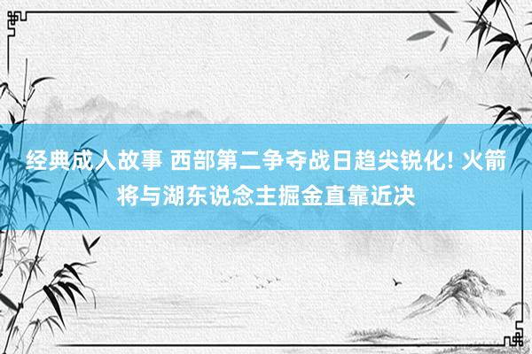 经典成人故事 西部第二争夺战日趋尖锐化! 火箭将与湖东说念主掘金直靠近决