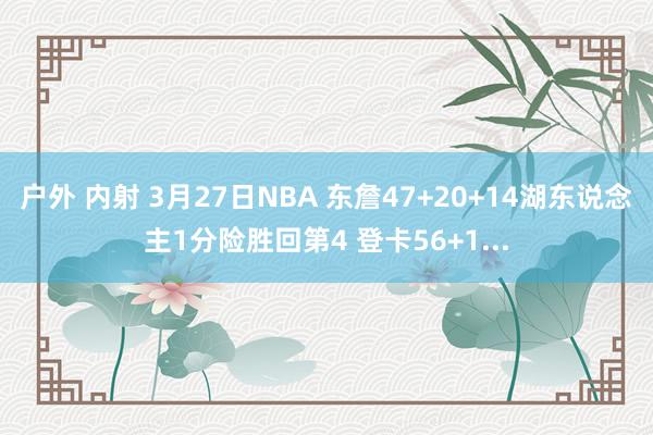 户外 内射 3月27日NBA 东詹47+20+14湖东说念主1分险胜回第4 登卡56+1...
