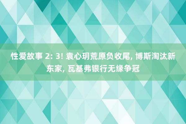 性爱故事 2: 3! 袁心玥荒原负收尾, 博斯淘汰新东家, 瓦基弗银行无缘争冠