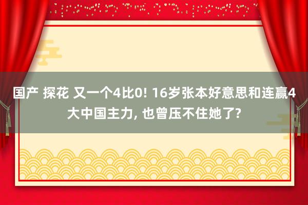 国产 探花 又一个4比0! 16岁张本好意思和连赢4大中国主力, 也曾压不住她了?
