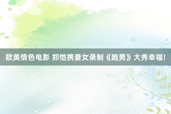 欧美情色电影 郑恺携妻女录制《跑男》大秀幸福!