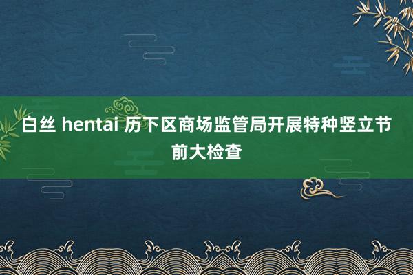 白丝 hentai 历下区商场监管局开展特种竖立节前大检查