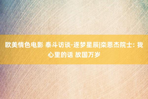 欧美情色电影 泰斗访谈·逐梦星辰|栾恩杰院士: 我心里的话 故国万岁