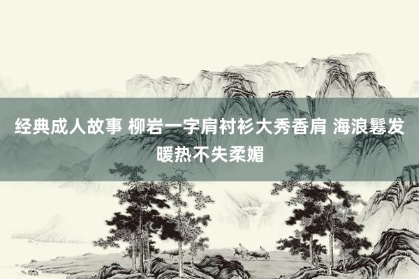 经典成人故事 柳岩一字肩衬衫大秀香肩 海浪鬈发暖热不失柔媚