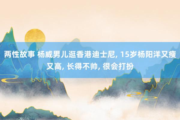 两性故事 杨威男儿逛香港迪士尼, 15岁杨阳洋又瘦又高, 长得不帅, 很会打扮