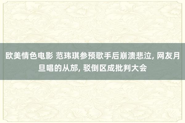 欧美情色电影 范玮琪参预歌手后崩溃悲泣, 网友月旦唱的从邡, 驳倒区成批判大会