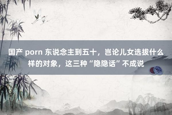 国产 porn 东说念主到五十，岂论儿女选拔什么样的对象，这三种“隐隐话”不成说