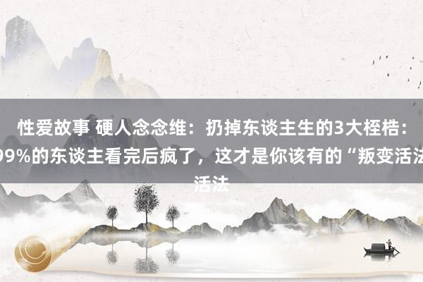性爱故事 硬人念念维：扔掉东谈主生的3大桎梏：99%的东谈主看完后疯了，这才是你该有的“叛变活法